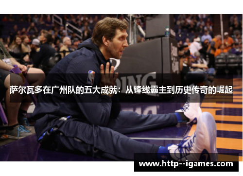 萨尔瓦多在广州队的五大成就：从锋线霸主到历史传奇的崛起