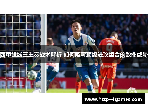 西甲锋线三重奏战术解析 如何破解顶级进攻组合的致命威胁 西甲锋线三重奏战术解析 如何破解顶级进攻组合的致命威胁