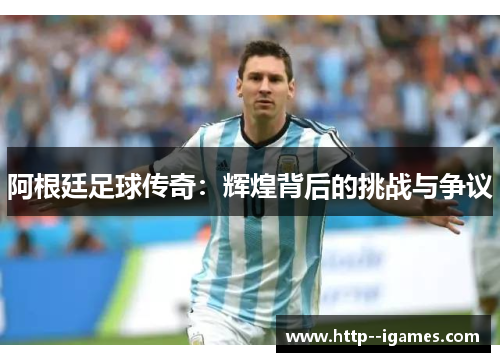 阿根廷足球传奇:辉煌背后的挑战与争议 阿根廷足球传奇:辉煌背后的挑战与争议