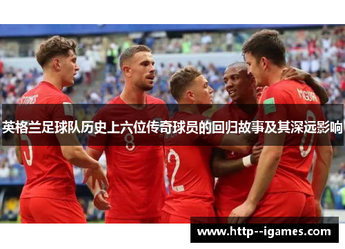 英格兰足球队历史上六位传奇球员的回归故事及其深远影响 英格兰足球队历史上六位传奇球员的回归故事及其深远影响