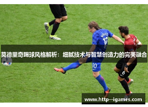 莫德里奇踢球风格解析：细腻技术与智慧创造力的完美融合