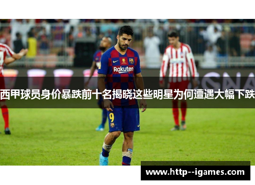 西甲球员身价暴跌前十名揭晓这些明星为何遭遇大幅下跌