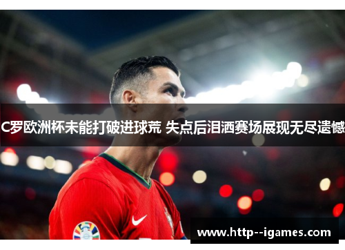 C罗欧洲杯未能打破进球荒 失点后泪洒赛场展现无尽遗憾 C罗欧洲杯未能打破进球荒 失点后泪洒赛场展现无尽遗憾